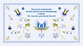 20 marca  2026 r. o godzinie 10:00 na Wydziale Historycznym UG odbędzie się uroczyste posiedzenie Senatu Uniwersytetu Gdańskiego z okazji 56. rocznicy powstania Uczelni.
W programie uroczystości:
- Przemówienie JM Rektora Uniwersytetu Gdańskiego prof. dr. hab. Piotra Stepnowskiego
- Wręczenie Nagród Naukowych Rektora UG im. Prof. Karola Taylora 
   oraz Nagród „Nauczyciel Roku” im. Krzysztofa Celestyna Mrongowiusza
- Uroczyste odnowienie doktoratu prof. dr. hab. Józefa Borzyszkowskiego
- Wykład prof. Józefa Borzyszkowskiego pt. „W drodze. Ludzie i miejsca…”
- Koncert Akademickiego Chóru Uniwersytetu Gdańskiego